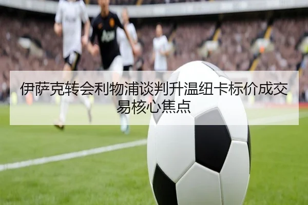 伊萨克转会利物浦谈判升温纽卡标价成交易核心焦点